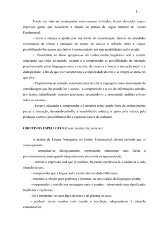 41
Tendo em vista os pressupostos anteriormente definidos, foram elencados alguns
objetivos gerais que descrevem a função da prática de língua materna no Ensino
Fundamental:
- Levar a criança a aperfeiçoar sua forma de comunicação, através de atividades
sistemáticas de leitura e produção de textos, de análise e reflexão sobre a língua,
possibilitando-lhe acesso satisfatório à norma padrão, em suas modalidades oral e escrita.
- Possibilitar ao aluno apropriar-se do conhecimento lingüístico oral e escrito,
ampliando sua visão de mundo, levando-o a compreender as possibilidades de interação
proporcionadas pelas linguagens orais e escritas, de maneira a buscar a interação social e a
dialogicidade, a fim de que este compreenda a complexidade do real e se integre ao meio em
que vive.
- Proporcionar ao alunado, condições para utilizar a linguagem como instrumento de
aprendizagem que lhe possibilite o acesso, a compreensão e o uso de informações contidas
nos textos, identificando aspectos relevantes, resumindo-os e procedendo análises críticas
sobre os mesmos.
- Levar o educando a compreender a Literatura como ampla fonte de conhecimento,
prazer e interação, desenvolvendo-lhe a sensibilidade estética, o gosto pela leitura, pela
produção escrita e possibilitando-lhe a expansão lúdica da oralidade.
OBJETIVOS ESPECÍFICOS (Falar, escutar, ler, escrever)
A prática de Língua Portuguesa, no Ensino Fundamental, deverá permitir que os
alunos possam:
- comunicar-se dialogicamente, expressando claramente suas idéias e
posicionamentos, empregando adequadamente elementos de argumentação;
- utilizar a expressão oral que já conhece, buscando aperfeiçoá-la e adaptá-la a cada
situação de uso;
- compreender que a língua oral e escrita são realidades diferentes;
- entender a relação entre grafemas e fonemas, na constituição da linguagem escrita;
- compreender o sentido nas mensagens orais e escritas – observando seus significados
implícitos e explícitos;
- ler e interpretar variados tipos de texto e de gêneros textuais;
- produzir textos escritos com coesão e coerência, adequando-os à intenção
comunicativa;
 