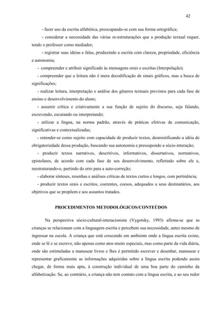 42
- fazer uso da escrita alfabética, preocupando-se com sua forma ortográfica;
- considerar a necessidade das várias re-estruturações que a produção textual requer,
tendo o professor como mediador;
- registrar suas idéias e falas, produzindo a escrita com clareza, propriedade, eficiência
e autonomia;
- compreender e atribuir significado às mensagens orais e escritas (Interpolação);
- compreender que a leitura não é mera decodificação de sinais gráficos, mas a busca de
significações;
- realizar leitura, interpretação e análise dos gêneros textuais previstos para cada fase de
ensino e desenvolvimento do aluno;
- assumir crítica e criativamente a sua função de sujeito do discurso, seja falando,
escrevendo, escutando ou interpretando;
- utilizar a língua, na norma padrão, através de práticas efetivas de comunicação,
significativas e contextualizadas;
- entender-se como sujeito com capacidade de produzir textos, desmistificando a idéia de
obrigatoriedade dessa produção, buscando sua autonomia e pressupondo a sócio-interação;
- produzir textos narrativos, descritivos, informativos, dissertativos, normativos,
epistolares, de acordo com cada fase de seu desenvolvimento, refletindo sobre ele e,
reestruturando-o, partindo do erro para a auto-correção;
- elaborar sínteses, resenhas e análises críticas de textos curtos e longos, com pertinência;
- produzir textos orais e escritos, coerentes, coesos, adequados a seus destinatários, aos
objetivos que se propõem e aos assuntos tratados.
PROCEDIMENTOS METODOLÓGICOS/CONTEÚDOS
Na perspectiva sócio-cultural-interacionista (Vygotsky, 1993) afirma-se que as
crianças se relacionam com a linguagem escrita e percebem sua necessidade, antes mesmo de
ingressar na escola. A criança que está crescendo em ambiente onde a língua escrita existe,
onde se lê e se escreve, não apenas como atos muito especiais, mas como parte da vida diária,
onde são estimuladas a manusear livros e lhes é permitido escrever e desenhar, manusear e
representar graficamente as informações adquiridas sobre a língua escrita podendo assim
chegar, de forma mais apta, à construção individual de uma boa parte do caminho da
alfabetização. Se, ao contrário, a criança não tem contato com a língua escrita, e ao seu redor
 