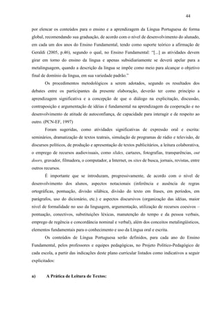 44
por elencar os conteúdos para o ensino e a aprendizagem da Língua Portuguesa de forma
global, recomendando sua graduação, de acordo com o nível de desenvolvimento do alunado,
em cada um dos anos do Ensino Fundamental, tendo como suporte teórico a afirmação de
Geraldi (2005, p.46), segundo o qual, no Ensino Fundamental: “[...] as atividades devem
girar em torno do ensino da língua e apenas subsidiariamente se deverá apelar para a
metalinguagem, quando a descrição da língua se impõe como meio para alcançar o objetivo
final de domínio da língua, em sua variedade padrão.”
Os procedimentos metodológicos a serem adotados, segundo os resultados dos
debates entre os participantes da presente elaboração, deverão ter como princípio a
aprendizagem significativa e a concepção de que o diálogo na explicitação, discussão,
contraposição e argumentação de idéias é fundamental na aprendizagem da cooperação e no
desenvolvimento de atitude de autoconfiança, de capacidade para interagir e de respeito ao
outro. (PCN-EF, 1997)
Foram sugeridas, como atividades significativas de expressão oral e escrita:
seminários, dramatização de textos teatrais, simulação de programas de rádio e televisão, de
discursos políticos, de produção e apresentação de textos publicitários, a leitura colaborativa,
o emprego de recursos audiovisuais, como slides, cartazes, fotografias, transparências, out
doors, gravador, filmadora, o computador, a Internet, os sites de busca, jornais, revistas, entre
outros recursos.
É importante que se introduzam, progressivamente, de acordo com o nível de
desenvolvimento dos alunos, aspectos notacionais (inferência e ausência de regras
ortográficas, pontuação, divisão silábica, divisão do texto em frases, em períodos, em
parágrafos, uso do dicionário, etc.) e aspectos discursivos (organização das idéias, maior
nível de formalidade no uso da linguagem, argumentação, utilização de recursos coesivos –
pontuação, conectivos, substituições léxicas, manutenção do tempo e da pessoa verbais,
emprego de regência e concordância nominal e verbal), além dos conceitos metalingüísticos,
elementos fundamentais para o conhecimento e uso da Língua oral e escrita.
Os conteúdos de Língua Portuguesa serão definidos, para cada ano do Ensino
Fundamental, pelos professores e equipes pedagógicas, no Projeto Político-Pedagógico de
cada escola, a partir das indicações deste plano curricular listados como indicativos a seguir
explicitados:
a) A Prática de Leitura de Textos:
 