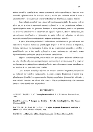 59
ensina, encadeie a avaliação no mesmo processo de ensino-aprendizagem. Somente neste
contexto é possível falar em avaliação inicial - avaliar para conhecer melhor o aluno e
ensinar melhor- e avaliação final - avaliar ao finalizar um determinado processo didático.
Se a avaliação contribuir para o desenvolvimento das capacidades dos alunos, pode-se
dizer que ela se converte em uma ferramenta pedagógica, em um elemento que melhora a
aprendizagem do aluno e a qualidade do ensino e, nessa perspectiva, torna-se um processo
de avaliação formativa que se fundamenta em aspectos cognitivos, afetivos e relacionais, em
aprendizagens significativas e funcionais, as quais podem ser aplicadas em diversos
contextos e se atualizam constantemente, para que se continue a aprender.
A opção pela avaliação formativa embasa-se no entendimento de que cada aluno tem
seu ritmo e processos mentais de aprendizagem próprios e, por ser contínua e diagnóstica,
informa o professor e o aluno acerca do ponto em que se encontram, ajudando-os a refletir e
possibilitando que a intervenção pedagógica ocorra continuamente, oferecendo novas
oportunidades de construção, apropriação e uso do conhecimento.
Segundo Hoffmann (2000), avaliar nesse novo paradigma é dinamizar oportunidades
de ação-reflexão-ação, num acompanhamento permanente do professor, que deve propiciar
ao aluno em seu processo de aprendência, reflexões acerca de seu processo de aprendizagem,
do mundo e de sua identidade como cidadão.
Dessa maneira, a avaliação deve ser um processo contínuo, integrado à prática diária
do professor, envolvendo o planejamento e o desenvolvimento do processo de ensino, o re-
planejamento dos objetivos, das estratégias didático-pedagógicas, dos materiais utilizados e
das variáveis existentes na sala de aula, como: a relação professor-aluno,o relacionamento
entre os alunos e entre esses e o professor.
REFERÊNCIAS
AUSUBEL, David P. et al. Psicologia educacional. Rio de Janeiro: Interamericana,
1980.
BAGNO, Marcos. A Língua de Eulália – Novela Sociolingüística. São Paulo:
Contexto, 2002.
BAGNO, M.; STUBBS, M; GAGNÉ, G. Língua Materna: letramento, variação e
ensino. São Paulo: Parábola Editorial, 2006.
BAKHTIN, M. Marxismo e filosofia da linguagem. São Paulo: Hucitec, 1986.
 