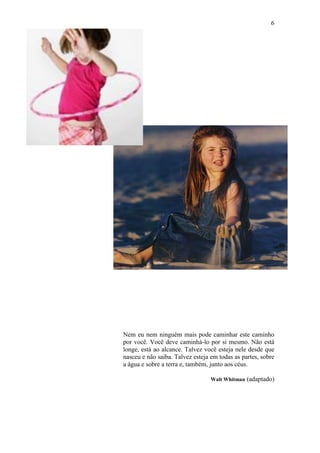 6
Nem eu nem ninguém mais pode caminhar este caminho
por você. Você deve caminhá-lo por si mesmo. Não está
longe, está ao alcance. Talvez você esteja nele desde que
nasceu e não saiba. Talvez esteja em todas as partes, sobre
a água e sobre a terra e, também, junto aos céus.
Walt Whitman (adaptado)
 