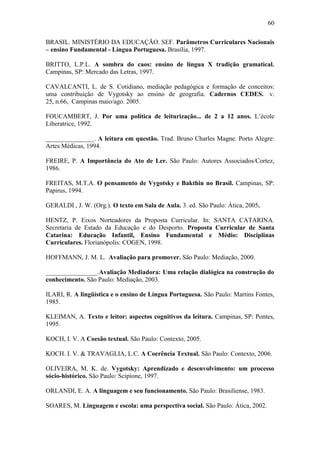 60
BRASIL. MINISTÉRIO DA EDUCAÇÃO. SEF. Parâmetros Curriculares Nacionais
– ensino Fundamental - Língua Portuguesa. Brasília, 1997.
BRITTO, L.P.L. A sombra do caos: ensino de língua X tradição gramatical.
Campinas, SP: Mercado das Letras, 1997.
CAVALCANTI, L. de S. Cotidiano, mediação pedagógica e formação de conceitos:
uma contribuição de Vygotsky ao ensino de geografia. Cadernos CEDES. v.
25, n.66, Campinas maio/ago. 2005.
FOUCAMBERT, J. Por uma política de leiturização... de 2 a 12 anos. L’école
Liberatrice, 1992.
_______________. A leitura em questão. Trad. Bruno Charles Magne. Porto Alegre:
Artes Médicas, 1994.
FREIRE, P. A Importância do Ato de Ler. São Paulo: Autores Associados/Cortez,
1986.
FREITAS, M.T.A. O pensamento de Vygotsky e Bakthin no Brasil. Campinas, SP:
Papirus, 1994.
GERALDI , J. W. (Org.). O texto em Sala de Aula. 3. ed. São Paulo: Ática, 2005.
HENTZ, P. Eixos Norteadores da Proposta Curricular. In: SANTA CATARINA.
Secretaria de Estado da Educação e do Desporto. Proposta Curricular de Santa
Catarina: Educação Infantil, Ensino Fundamental e Médio: Disciplinas
Curriculares. Florianópolis: COGEN, 1998.
HOFFMANN, J. M. L. Avaliação para promover. São Paulo: Mediação, 2000.
________________.Avaliação Mediadora: Uma relação dialógica na construção do
conhecimento. São Paulo: Mediação, 2003.
ILARI, R. A lingüística e o ensino de Língua Portuguesa. São Paulo: Martins Fontes,
1985.
KLEIMAN, A. Texto e leitor: aspectos cognitivos da leitura. Campinas, SP: Pontes,
1995.
KOCH, I. V. A Coesão textual. São Paulo: Contexto, 2005.
KOCH. I. V. & TRAVAGLIA, L.C. A Coerência Textual. São Paulo: Contexto, 2006.
OLIVEIRA, M. K. de. Vygotsky: Aprendizado e desenvolvimento: um processo
sócio-histórico. São Paulo: Scipione, 1997.
ORLANDI, E. A. A linguagem e seu funcionamento. São Paulo: Brasiliense, 1983.
SOARES, M. Linguagem e escola: uma perspectiva social. São Paulo: Ática, 2002.
 