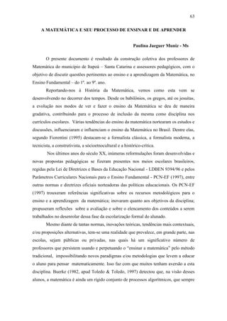 63
A MATEMÁTICA E SEU PROCESSO DE ENSINAR E DE APRENDER
Paulina Jaeguer Muniz - Ms
O presente documento é resultado da construção coletiva dos professores de
Matemática do município de Itapoá – Santa Catarina e assessores pedagógicos, com o
objetivo de discutir questões pertinentes ao ensino e a aprendizagem da Matemática, no
Ensino Fundamental – do 1º. ao 9º. ano.
Reportando-nos à História da Matemática, vemos como esta vem se
desenvolvendo no decorrer dos tempos. Desde os babilônios, os gregos, até os jesuítas,
a evolução nos modos de ver e fazer o ensino da Matemática se deu de maneira
gradativa, contribuindo para o processo de inclusão da mesma como disciplina nos
currículos escolares. Várias tendências do ensino da matemática nortearam os estudos e
discussões, influenciaram e influenciam o ensino da Matemática no Brasil. Dentre elas,
segundo Fiorentini (1995) destacam-se a formalista clássica, a formalista moderna, a
tecnicista, a construtivista, a sócioetnocultural e a histórico-crítica.
Nos últimos anos do século XX, inúmeras reformulações foram desenvolvidas e
novas propostas pedagógicas se fizeram presentes nos meios escolares brasileiros,
regidas pela Lei de Diretrizes e Bases da Educação Nacional - LDBEN 9394/96 e pelos
Parâmetros Curriculares Nacionais para o Ensino Fundamental - PCN-EF (1997), entre
outras normas e diretrizes oficiais norteadoras das políticas educacionais. Os PCN-EF
(1997) trouxeram referências significativas sobre os recursos metodológicos para o
ensino e a aprendizagem da matemática; inovaram quanto aos objetivos da disciplina;
propuseram reflexões sobre a avaliação e sobre o elencamento dos conteúdos a serem
trabalhados no desenrolar dessa fase da escolarização formal do alunado.
Mesmo diante de tantas normas, inovações teóricas, tendências mais contextuais,
e/ou proposições alternativas, tem-se uma realidade que prevalece, em grande parte, nas
escolas, sejam públicas ou privadas, nas quais há um significativo número de
professores que persistem usando e perpetuando o “ensinar a matemática” pelo método
tradicional, impossibilitando novos paradigmas e/ou metodologias que levem a educar
o aluno para pensar matematicamente. Isso faz com que muitos tenham aversão a esta
disciplina. Buerke (1982, apud Toledo & Toledo, 1997) detectou que, na visão desses
alunos, a matemática é ainda um rígido conjunto de processos algorítmicos, que sempre
 