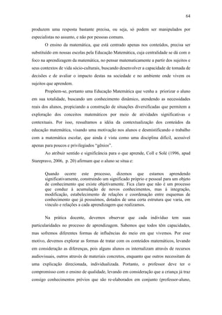 64
produzem uma resposta bastante precisa, ou seja, só podem ser manipulados por
especialistas no assunto, e não por pessoas comuns.
O ensino da matemática, que está centrado apenas nos conteúdos, precisa ser
substituído em nossas escolas pela Educação Matemática, cuja centralidade se dá com o
foco na aprendizagem da matemática, no pensar matematicamente a partir dos sujeitos e
seus contextos de vida sócio-culturais, buscando desenvolver a capacidade de tomada de
decisões e de avaliar o impacto destas na sociedade e no ambiente onde vivem os
sujeitos que aprendem.
Propõem-se, portanto uma Educação Matemática que venha a priorizar o aluno
em sua totalidade, buscando um conhecimento dinâmico, atendendo as necessidades
reais dos alunos, propiciando a construção de situações diversificadas que permitem a
exploração dos conceitos matemáticos por meio de atividades significativas e
contextuais. Por isso, ressaltamos a idéia da contextualização dos conteúdos da
educação matemática, visando uma motivação nos alunos e desmistificando o trabalho
com a matemática escolar, que ainda é vista como uma disciplina difícil, acessível
apenas para poucos e privilegiados “gênios”.
Ao atribuir sentido e significância para o que aprende, Coll e Solé (1996, apud
Starepravo, 2006, p. 20) afirmam que o aluno se situa e:
Quando ocorre este processo, dizemos que estamos aprendendo
significativamente, construindo um significado próprio e pessoal para um objeto
de conhecimento que existe objetivamente. Fica claro que não é um processo
que conduz à acumulação de novos conhecimentos, mas à integração,
modificação, estabelecimento de relações e coordenação entre esquemas de
conhecimento que já possuímos, dotados de uma certa estrutura que varia, em
vinculo e relações a cada aprendizagem que realizamos.
Na prática docente, devemos observar que cada indivíduo tem suas
particularidades no processo de aprendizagem. Sabemos que todos têm capacidades,
mas sofremos diferentes formas de influências do meio em que vivemos. Por esse
motivo, devemos explorar as formas de tratar com os conteúdos matemáticos, levando
em consideração as diferenças, pois alguns alunos os internalizam através de recursos
audiovisuais, outros através de materiais concretos, enquanto que outros necessitam de
uma explicação direcionada, individualizada. Portanto, o professor deve ter o
compromisso com o ensino de qualidade, levando em consideração que a criança já traz
consigo conhecimentos prévios que são re-elaborados em conjunto (professor-aluno,
 