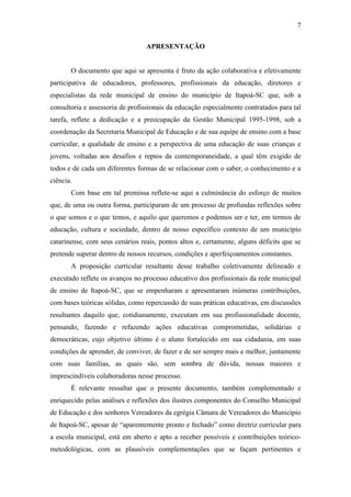7
APRESENTAÇÃO
O documento que aqui se apresenta é fruto da ação colaborativa e efetivamente
participativa de educadores, professores, profissionais da educação, diretores e
especialistas da rede municipal de ensino do município de Itapoá-SC que, sob a
consultoria e assessoria de profissionais da educação especialmente contratados para tal
tarefa, reflete a dedicação e a preocupação da Gestão Municipal 1995-1998, sob a
coordenação da Secretaria Municipal de Educação e de sua equipe de ensino com a base
curricular, a qualidade de ensino e a perspectiva de uma educação de suas crianças e
jovens, voltadas aos desafios e reptos da contemporaneidade, a qual têm exigido de
todos e de cada um diferentes formas de se relacionar com o saber, o conhecimento e a
ciência.
Com base em tal premissa reflete-se aqui a culminância do esforço de muitos
que, de uma ou outra forma, participaram de um processo de profundas reflexões sobre
o que somos e o que temos, e aquilo que queremos e podemos ser e ter, em termos de
educação, cultura e sociedade, dentro de nosso específico contexto de um município
catarinense, com seus cenários reais, pontos altos e, certamente, alguns déficits que se
pretende superar dentro de nossos recursos, condições e aperfeiçoamentos constantes.
A proposição curricular resultante desse trabalho coletivamente delineado e
executado reflete os avanços no processo educativo dos profissionais da rede municipal
de ensino de Itapoá-SC, que se empenharam e apresentaram inúmeras contribuições,
com bases teóricas sólidas, como repercussão de suas práticas educativas, em discussões
resultantes daquilo que, cotidianamente, executam em sua profissionalidade docente,
pensando, fazendo e refazendo ações educativas comprometidas, solidárias e
democráticas, cujo objetivo último é o aluno fortalecido em sua cidadania, em suas
condições de aprender, de conviver, de fazer e de ser sempre mais e melhor, juntamente
com suas famílias, as quais são, sem sombra de dúvida, nossas maiores e
imprescindíveis colaboradoras nesse processo.
É relevante ressaltar que o presente documento, também complementado e
enriquecido pelas análises e reflexões dos ilustres componentes do Conselho Municipal
de Educação e dos senhores Vereadores da egrégia Câmara de Vereadores do Município
de Itapoá-SC, apesar de “aparentemente pronto e fechado” como diretriz curricular para
a escola municipal, está em aberto e apto a receber possíveis e contribuições teórico-
metodológicas, com as plausíveis complementações que se façam pertinentes e
 