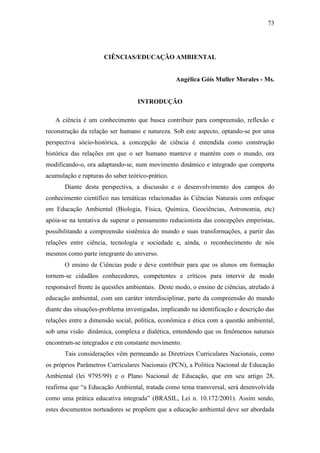 73
CIÊNCIAS/EDUCAÇÃO AMBIENTAL
Angélica Góis Muller Morales - Ms.
INTRODUÇÃO
A ciência é um conhecimento que busca contribuir para compreensão, reflexão e
reconstrução da relação ser humano e natureza. Sob este aspecto, optando-se por uma
perspectiva sócio-histórica, a concepção de ciência é entendida como construção
histórica das relações em que o ser humano manteve e mantém com o mundo, ora
modificando-o, ora adaptando-se, num movimento dinâmico e integrado que comporta
acumulação e rupturas do saber teórico-prático.
Diante desta perspectiva, a discussão e o desenvolvimento dos campos do
conhecimento científico nas temáticas relacionadas às Ciências Naturais com enfoque
em Educação Ambiental (Biologia, Física, Química, Geociências, Astronomia, etc)
apóia-se na tentativa de superar o pensamento reducionista das concepções empiristas,
possibilitando a compreensão sistêmica do mundo e suas transformações, a partir das
relações entre ciência, tecnologia e sociedade e, ainda, o reconhecimento de nós
mesmos como parte integrante do universo.
O ensino de Ciências pode e deve contribuir para que os alunos em formação
tornem-se cidadãos conhecedores, competentes e críticos para intervir de modo
responsável frente às questões ambientais. Deste modo, o ensino de ciências, atrelado à
educação ambiental, com um caráter interdisciplinar, parte da compreensão do mundo
diante das situações-problema investigadas, implicando na identificação e descrição das
relações entre a dimensão social, política, econômica e ética com a questão ambiental,
sob uma visão dinâmica, complexa e dialética, entendendo que os fenômenos naturais
encontram-se integrados e em constante movimento.
Tais considerações vêm permeando as Diretrizes Curriculares Nacionais, como
os próprios Parâmetros Curriculares Nacionais (PCN), a Política Nacional de Educação
Ambiental (lei 9795/99) e o Plano Nacional de Educação, que em seu artigo 28,
reafirma que “a Educação Ambiental, tratada como tema transversal, será desenvolvida
como uma prática educativa integrada” (BRASIL, Lei n. 10.172/2001). Assim sendo,
estes documentos norteadores se propõem que a educação ambiental deve ser abordada
 