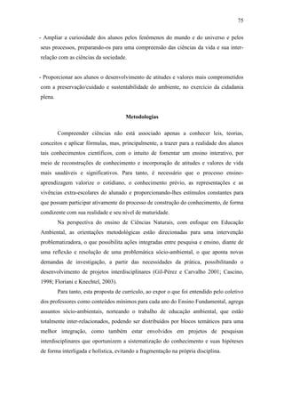 75
- Ampliar a curiosidade dos alunos pelos fenômenos do mundo e do universo e pelos
seus processos, preparando-os para uma compreensão das ciências da vida e sua inter-
relação com as ciências da sociedade.
- Proporcionar aos alunos o desenvolvimento de atitudes e valores mais comprometidos
com a preservação/cuidado e sustentabilidade do ambiente, no exercício da cidadania
plena.
Metodologias
Compreender ciências não está associado apenas a conhecer leis, teorias,
conceitos e aplicar fórmulas, mas, principalmente, a trazer para a realidade dos alunos
tais conhecimentos científicos, com o intuito de fomentar um ensino interativo, por
meio de reconstruções de conhecimento e incorporação de atitudes e valores de vida
mais saudáveis e significativos. Para tanto, é necessário que o processo ensino-
aprendizagem valorize o cotidiano, o conhecimento prévio, as representações e as
vivências extra-escolares do alunado e proporcionando-lhes estímulos constantes para
que possam participar ativamente do processo de construção do conhecimento, de forma
condizente com sua realidade e seu nível de maturidade.
Na perspectiva do ensino de Ciências Naturais, com enfoque em Educação
Ambiental, as orientações metodológicas estão direcionadas para uma intervenção
problematizadora, o que possibilita ações integradas entre pesquisa e ensino, diante de
uma reflexão e resolução de uma problemática sócio-ambiental, o que aponta novas
demandas de investigação, a partir das necessidades da prática, possibilitando o
desenvolvimento de projetos interdisciplinares (Gil-Pérez e Carvalho 2001; Cascino,
1998; Floriani e Knechtel, 2003).
Para tanto, esta proposta de currículo, ao expor o que foi entendido pelo coletivo
dos professores como conteúdos mínimos para cada ano do Ensino Fundamental, agrega
assuntos sócio-ambientais, norteando o trabalho de educação ambiental, que estão
totalmente inter-relacionados, podendo ser distribuídos por blocos temáticos para uma
melhor integração, como também estar envolvidos em projetos de pesquisas
interdisciplinares que oportunizem a sistematização do conhecimento e suas hipóteses
de forma interligada e holística, evitando a fragmentação na própria disciplina.
 