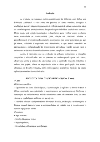 77
Avaliação
A avaliação no processo ensino-aprendizagem de Ciências, com ênfase em
Educação Ambiental, é vista como um processo de forma contínua, dialógica e
qualitativa, que servirá como instrumento de reflexão quanto à prática pedagógica, além
de contribuir para o aperfeiçoamento da aprendizagem individual e coletiva do alunado.
Deste modo, terá sentido investigativo e diagnóstico, para verificar como os alunos
estão construindo os conhecimentos (com relação aos conceitos, atitudes e
procedimentos), proporcionando condições aos mesmos para tomar consciência do que
já sabem, refletindo e superando suas dificuldades, o que poderá contribuir na
reorganização e sistematização do conhecimento aprendido, visando agregar valor e
estimular o acréscimo sistemático de outros e mais complexos conhecimentos.
Assim, é necessário que na avaliação se utilizem instrumentos e situações
adequadas e diversificadas para o processo de ensino-aprendizagem, tais como:
observação direta e análise das discussões sobre o conteúdo proposto, trabalhos e
debates em grupos, relatos de experiências com a efetiva participação dos alunos,
utilizando-se de auto-avaliação, entre outros recursos avaliativos passíveis de serem
aplicados nessa fase de escolarização.
PROPOSTA PARA OS ANOS INICIAIS (1° ao 5° ano)
1º. ano
Objetivos específicos
- Oportunizar ao aluno a investigação, a comunicação, o registro e o debate de fatos e
idéias, ampliando sua curiosidade e incentivando-o ao levantamento de hipóteses e
construção de conhecimentos básicos necessários sobre seu ambiente local, os seres
vivos e as condições do ambiente em que vivem.
- Valorizar atitudes e comportamentos favoráveis à saúde, em relação à alimentação e à
higiene pessoal, desenvolvendo a responsabilidade no cuidado com o próprio corpo e
com os espaços que habita.
Conteúdos
Corpo humano:
- Noções básicas do corpo;
- Higiene pessoal;
- Sexualidade: diferenças e semelhanças;
 