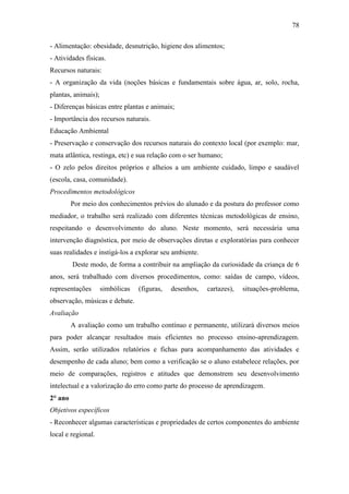 78
- Alimentação: obesidade, desnutrição, higiene dos alimentos;
- Atividades físicas.
Recursos naturais:
- A organização da vida (noções básicas e fundamentais sobre água, ar, solo, rocha,
plantas, animais);
- Diferenças básicas entre plantas e animais;
- Importância dos recursos naturais.
Educação Ambiental
- Preservação e conservação dos recursos naturais do contexto local (por exemplo: mar,
mata atlântica, restinga, etc) e sua relação com o ser humano;
- O zelo pelos direitos próprios e alheios a um ambiente cuidado, limpo e saudável
(escola, casa, comunidade).
Procedimentos metodológicos
Por meio dos conhecimentos prévios do alunado e da postura do professor como
mediador, o trabalho será realizado com diferentes técnicas metodológicas de ensino,
respeitando o desenvolvimento do aluno. Neste momento, será necessária uma
intervenção diagnóstica, por meio de observações diretas e exploratórias para conhecer
suas realidades e instigá-los a explorar seu ambiente.
Deste modo, de forma a contribuir na ampliação da curiosidade da criança de 6
anos, será trabalhado com diversos procedimentos, como: saídas de campo, vídeos,
representações simbólicas (figuras, desenhos, cartazes), situações-problema,
observação, músicas e debate.
Avaliação
A avaliação como um trabalho contínuo e permanente, utilizará diversos meios
para poder alcançar resultados mais eficientes no processo ensino-aprendizagem.
Assim, serão utilizados relatórios e fichas para acompanhamento das atividades e
desempenho de cada aluno; bem como a verificação se o aluno estabelece relações, por
meio de comparações, registros e atitudes que demonstrem seu desenvolvimento
intelectual e a valorização do erro como parte do processo de aprendizagem.
2° ano
Objetivos específicos
- Reconhecer algumas características e propriedades de certos componentes do ambiente
local e regional.
 