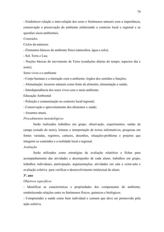 79
- Estabelecer relação e inter-relação dos seres e fenômenos naturais com a importância,
conservação e preservação do ambiente enfatizando o contexto local e regional e as
questões sócio-ambientais.
Conteúdos
Ciclos da natureza:
- Elementos básicos do ambiente físico (atmosfera, água e solo);
- Sol, Terra e Lua;
- Noções básicas do movimento da Terra (condições diárias do tempo; aspectos dia e
noite);
Seres vivos e o ambiente
- Corpo humano e a interação com o ambiente: órgãos dos sentidos e funções;
- Alimentação: recursos naturais como fonte de alimento, alimentação e saúde;
- Interdependência dos seres vivos com o meio ambiente.
Educação Ambiental
- Poluição e contaminação no contexto local/regional;
- Conservação e aproveitamento dos alimentos x saúde;
- Assuntos atuais.
Procedimentos metodológicos
Serão realizados trabalhos em grupo, observação, experimentos, saídas de
campo (estudo do meio), leituras e interpretação de textos informativos, pesquisas em
fontes variadas, registros, cartazes, desenhos, situações-problema e projetos que
integrem os conteúdos e a realidade local e regional.
Avaliação
Serão utilizados como estratégias de avaliação relatórios e fichas para
acompanhamento das atividades e desempenho de cada aluno; trabalhos em grupo,
trabalhos individuais, participação, argumentações, atividades em sala e extra-sala e
avaliação coletiva para verificar o desenvolvimento intelectual do aluno.
3º. ano
Objetivos específicos
- Identificar as características e propriedades dos componentes do ambiente,
estabelecendo relações entre os fenômenos físicos, químicos e biológicos.
- Compreender a saúde como bem individual e comum que deve ser promovido pela
ação coletiva.
 