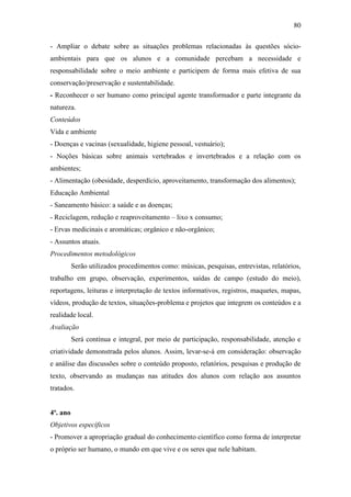 80
- Ampliar o debate sobre as situações problemas relacionadas às questões sócio-
ambientais para que os alunos e a comunidade percebam a necessidade e
responsabilidade sobre o meio ambiente e participem de forma mais efetiva de sua
conservação/preservação e sustentabilidade.
- Reconhecer o ser humano como principal agente transformador e parte integrante da
natureza.
Conteúdos
Vida e ambiente
- Doenças e vacinas (sexualidade, higiene pessoal, vestuário);
- Noções básicas sobre animais vertebrados e invertebrados e a relação com os
ambientes;
- Alimentação (obesidade, desperdício, aproveitamento, transformação dos alimentos);
Educação Ambiental
- Saneamento básico: a saúde e as doenças;
- Reciclagem, redução e reaproveitamento – lixo x consumo;
- Ervas medicinais e aromáticas; orgânico e não-orgânico;
- Assuntos atuais.
Procedimentos metodológicos
Serão utilizados procedimentos como: músicas, pesquisas, entrevistas, relatórios,
trabalho em grupo, observação, experimentos, saídas de campo (estudo do meio),
reportagens, leituras e interpretação de textos informativos, registros, maquetes, mapas,
vídeos, produção de textos, situações-problema e projetos que integrem os conteúdos e a
realidade local.
Avaliação
Será contínua e integral, por meio de participação, responsabilidade, atenção e
criatividade demonstrada pelos alunos. Assim, levar-se-á em consideração: observação
e análise das discussões sobre o conteúdo proposto, relatórios, pesquisas e produção de
texto, observando as mudanças nas atitudes dos alunos com relação aos assuntos
tratados.
4º. ano
Objetivos específicos
- Promover a apropriação gradual do conhecimento científico como forma de interpretar
o próprio ser humano, o mundo em que vive e os seres que nele habitam.
 