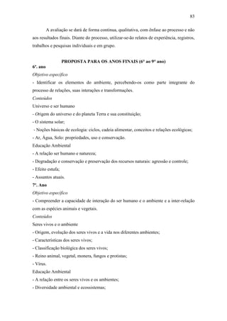83
A avaliação se dará de forma contínua, qualitativa, com ênfase ao processo e não
aos resultados finais. Diante do processo, utilizar-se-ão relatos de experiência, registros,
trabalhos e pesquisas individuais e em grupo.
PROPOSTA PARA OS ANOS FINAIS (6° ao 9° ano)
6º. ano
Objetivo específico
- Identificar os elementos do ambiente, percebendo-os como parte integrante do
processo de relações, suas interações e transformações.
Conteúdos
Universo e ser humano
- Origem do universo e do planeta Terra e sua constituição;
- O sistema solar;
- Noções básicas de ecologia: ciclos, cadeia alimentar, conceitos e relações ecológicas;
- Ar, Água, Solo: propriedades, uso e conservação.
Educação Ambiental
- A relação ser humano e natureza;
- Degradação e conservação e preservação dos recursos naturais: agressão e controle;
- Efeito estufa;
- Assuntos atuais.
7º. Ano
Objetivo específico
- Compreender a capacidade de interação do ser humano e o ambiente e a inter-relação
com as espécies animais e vegetais.
Conteúdos
Seres vivos e o ambiente
- Origem, evolução dos seres vivos e a vida nos diferentes ambientes;
- Características dos seres vivos;
- Classificação biológica dos seres vivos;
- Reino animal, vegetal, monera, fungos e protistas;
- Vírus.
Educação Ambiental
- A relação entre os seres vivos e os ambientes;
- Diversidade ambiental e ecossistemas;
 