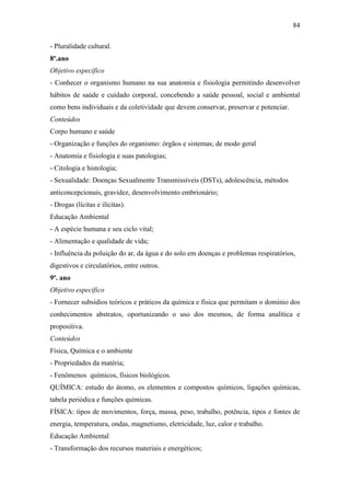 84
- Pluralidade cultural.
8º.ano
Objetivo específico
- Conhecer o organismo humano na sua anatomia e fisiologia permitindo desenvolver
hábitos de saúde e cuidado corporal, concebendo a saúde pessoal, social e ambiental
como bens individuais e da coletividade que devem conservar, preservar e potenciar.
Conteúdos
Corpo humano e saúde
- Organização e funções do organismo: órgãos e sistemas; de modo geral
- Anatomia e fisiologia e suas patologias;
- Citologia e histologia;
- Sexualidade: Doenças Sexualmente Transmissíveis (DSTs), adolescência, métodos
anticoncepcionais, gravidez, desenvolvimento embrionário;
- Drogas (lícitas e ilícitas).
Educação Ambiental
- A espécie humana e seu ciclo vital;
- Alimentação e qualidade de vida;
- Influência da poluição do ar, da água e do solo em doenças e problemas respiratórios,
digestivos e circulatórios, entre outros.
9º. ano
Objetivo específico
- Fornecer subsídios teóricos e práticos da química e física que permitam o domínio dos
conhecimentos abstratos, oportunizando o uso dos mesmos, de forma analítica e
propositiva.
Conteúdos
Física, Química e o ambiente
- Propriedades da matéria;
- Fenômenos químicos, físicos biológicos.
QUÍMICA: estudo do átomo, os elementos e compostos químicos, ligações químicas,
tabela periódica e funções químicas.
FÍSICA: tipos de movimentos, força, massa, peso, trabalho, potência, tipos e fontes de
energia, temperatura, ondas, magnetismo, eletricidade, luz, calor e trabalho.
Educação Ambiental
- Transformação dos recursos materiais e energéticos;
 