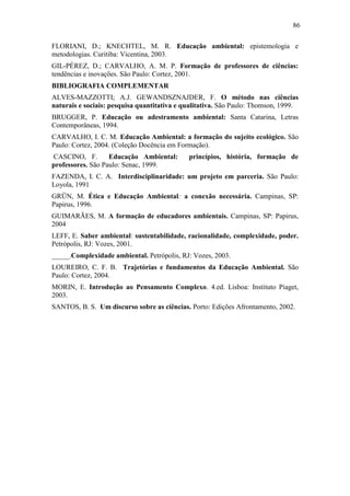 86
FLORIANI, D.; KNECHTEL, M. R. Educação ambiental: epistemologia e
metodologias. Curitiba: Vicentina, 2003.
GIL-PÉREZ, D.; CARVALHO, A. M. P. Formação de professores de ciências:
tendências e inovações. São Paulo: Cortez, 2001.
BIBLIOGRAFIA COMPLEMENTAR
ALVES-MAZZOTTI; A.J. GEWANDSZNAJDER, F. O método nas ciências
naturais e sociais: pesquisa quantitativa e qualitativa. São Paulo: Thomson, 1999.
BRUGGER, P. Educação ou adestramento ambiental: Santa Catarina, Letras
Contemporâneas, 1994.
CARVALHO, I. C. M. Educação Ambiental: a formação do sujeito ecológico. São
Paulo: Cortez, 2004. (Coleção Docência em Formação).
CASCINO, F. Educação Ambiental: princípios, história, formação de
professores. São Paulo: Senac, 1999.
FAZENDA, I. C. A. Interdisciplinaridade: um projeto em parceria. São Paulo:
Loyola, 1991
GRÜN, M. Ética e Educação Ambiental: a conexão necessária. Campinas, SP:
Papirus, 1996.
GUIMARÃES, M. A formação de educadores ambientais. Campinas, SP: Papirus,
2004
LEFF, E. Saber ambiental: sustentabilidade, racionalidade, complexidade, poder.
Petrópolis, RJ: Vozes, 2001.
_____.Complexidade ambiental. Petrópolis, RJ: Vozes, 2003.
LOUREIRO, C. F. B. Trajetórias e fundamentos da Educação Ambiental. São
Paulo: Cortez, 2004.
MORIN, E. Introdução ao Pensamento Complexo. 4.ed. Lisboa: Instituto Piaget,
2003.
SANTOS, B. S. Um discurso sobre as ciências. Porto: Edições Afrontamento, 2002.
 