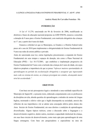 88
A LINGUA INGLESA PARA O ENSINO FUNDAMENTAL 1º. AO 9º. ANO
Andréa Muniz De Carvalho Fontolan - Ms
INTRODUÇÃO
A Lei nº 11.274, sancionada em 06 de fevereiro de 2006, modificando as
diretrizes e bases da educação nacional propostas na LDB 9394/96, enuncia e consolida
a duração de 9 anos para o Ensino Fundamental, com matrícula obrigatória das crianças
no 1º. ano, a partir dos 6 anos de idade.
Enuncia a referida Lei que os Municípios, os Estados e o Distrito Federal terão
prazo até o ano de 2010 para implementar a obrigatoriedade do Ensino Fundamental de
9 anos nas redes de ensino público e privado.
Antes de sancionada essa Lei, outras legislações preconizaram a expansão do Ensino
Fundamental em seus tempos e espaços de duração, tais como o Plano Nacional de
Educação (PNE) – Lei 10.172/2001, que estabelece a implantação progressiva do
Ensino Fundamental de 9 anos com a inclusão das crianças de 6 anos de idade, em cujos
objetivos propõem a importância de que se possa: “oferecer maiores oportunidades de
aprendizagem no período da escolarização obrigatória e assegurar que ingressando
mais cedo no sistema de ensino, as crianças prossigam nos estudos, alcançando maior
nível de escolaridade.”
OBJETIVOS
Com base em tais pressupostos legais e atendendo a uma realidade específica do
Município de Itapoá-SC, o presente texto, elaborado conjuntamente com os professores
da disciplina em tela, aborda questões de aprendizagem e métodos de ensino de Língua
Inglesa, mostrando o efetivo valor que o Inglês desempenha na sociedade, através das
reflexões da sua importância e de se adotar uma concepção afetiva pelos alunos dos
Anos Iniciais do Ensino Fundamental, em seus direitos e condições de aprendizagens
diversificadas. Alguns tópicos teóricos, como a discussão sobre a linguagem e o
desenvolvimento cognitivo, dentre outros, mostram a capacidade intelectual da criança,
em suas fases iniciais de desenvolvimento, como mais apta para aprendizagem de uma
língua estrangeira. Com base em pesquisadores e especialistas na área do
 