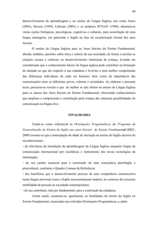 89
desenvolvimento da aprendizagem e no ensino de Língua Inglesa, tais como Amos
(2001), Dixson (1999), Liberato (2001) e os próprios PCN-EF (1998), denotam-se
várias razões biológicas, psicológicas, cognitivas e culturais, para assimilação de uma
língua estrangeira, em particular o Inglês na fase de escolarização formal dos anos
iniciais.
O ensino da Língua Inglesa para os Anos Iniciais do Ensino Fundamental,
aborda, também, questões sobre ética e valores da sua sociedade, de forma a auxiliar as
relações sociais e culturais no desenvolvimento intelectual da criança, levando em
consideração que o conhecimento básico da língua inglesa pode contribuir na formação
do alunado no que diz respeito à sua cidadania e levá-los a uma melhor compreensão
das diferenças individuais de cada ser humano, bem como da importância das
comunicações entre os diferentes povos, culturas e sociedades. Ao elaborar o presente
texto, procurou-se revelar o que de melhor se ode ofertar no ensino da Língua Inglesa
para os alunos dos Anos Iniciais do Ensino Fundamental, oferecendo conhecimentos
que ampliem a compreensão e assimilação pela criança das inúmeras possibilidades de
comunicação na língua alvo.
FINALIDADES
Tendo-se como referencial as Orientações Programáticas do Programa de
Generalização do Ensino de Inglês nos anos Iniciais do Ensino Fundamental (MEC,
2000) assume-se que a antecipação da idade de iniciação ao ensino do Inglês decorre do
reconhecimento:
- da relevância da introdução da aprendizagem da Língua Inglesa enquanto língua de
comunicação internacional por excelência e instrumento das novas tecnologias de
informação;
- do seu caráter essencial para a construção de uma consciência plurilíngüe e
pluricultural, conforme o Quadro Comum de Referência;
- dos benefícios que o desenvolvimento precoce de uma competência comunicativa
numa língua universal como o Inglês necessariamente implica, no contexto da crescente
mobilidade de pessoas na sociedade contemporânea;
- do seu contributo, tido por fundamental, para a construção da cidadania.
Assim sendo, assumem-se, igualmente, as finalidades do ensino do Inglês no
Ensino Fundamental, enunciadas nas referidas Orientações Programáticas, a saber:
 