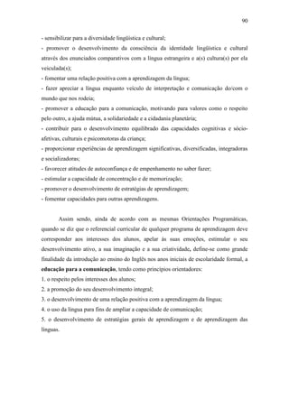 90
- sensibilizar para a diversidade lingüística e cultural;
- promover o desenvolvimento da consciência da identidade lingüística e cultural
através dos enunciados comparativos com a língua estrangeira e a(s) cultura(s) por ela
veiculada(s);
- fomentar uma relação positiva com a aprendizagem da língua;
- fazer apreciar a língua enquanto veículo de interpretação e comunicação do/com o
mundo que nos rodeia;
- promover a educação para a comunicação, motivando para valores como o respeito
pelo outro, a ajuda mútua, a solidariedade e a cidadania planetária;
- contribuir para o desenvolvimento equilibrado das capacidades cognitivas e sócio-
afetivas, culturais e psicomotoras da criança;
- proporcionar experiências de aprendizagem significativas, diversificadas, integradoras
e socializadoras;
- favorecer atitudes de autoconfiança e de empenhamento no saber fazer;
- estimular a capacidade de concentração e de memorização;
- promover o desenvolvimento de estratégias de aprendizagem;
- fomentar capacidades para outras aprendizagens.
Assim sendo, ainda de acordo com as mesmas Orientações Programáticas,
quando se diz que o referencial curricular de qualquer programa de aprendizagem deve
corresponder aos interesses dos alunos, apelar às suas emoções, estimular o seu
desenvolvimento ativo, a sua imaginação e a sua criatividade, define-se como grande
finalidade da introdução ao ensino do Inglês nos anos iniciais de escolaridade formal, a
educação para a comunicação, tendo como princípios orientadores:
1. o respeito pelos interesses dos alunos;
2. a promoção do seu desenvolvimento integral;
3. o desenvolvimento de uma relação positiva com a aprendizagem da língua;
4. o uso da língua para fins de ampliar a capacidade de comunicação;
5. o desenvolvimento de estratégias gerais de aprendizagem e de aprendizagem das
línguas.
 