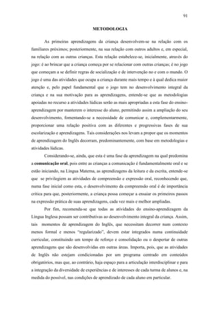 91
METODOLOGIA
As primeiras aprendizagens da criança desenvolvem-se na relação com os
familiares próximos; posteriormente, na sua relação com outros adultos e, em especial,
na relação com as outras crianças. Esta relação estabelece-se, inicialmente, através do
jogo: é ao brincar que a criança começa por se relacionar com outras crianças; é no jogo
que começam a se definir regras de socialização e de intervenção no e com o mundo. O
jogo é uma das atividades que ocupa a criança durante mais tempo e à qual dedica maior
atenção e, pelo papel fundamental que o jogo tem no desenvolvimento integral da
criança e na sua motivação para as aprendizagens, entende-se que as metodologias
apoiadas no recurso a atividades lúdicas serão as mais apropriadas a esta fase do ensino-
aprendizagem por manterem o interesse do aluno, permitindo assim a ampliação do seu
desenvolvimento, fomentando-se a necessidade de comunicar e, complementarmente,
proporcionar uma relação positiva com as diferentes e progressivas fases de sua
escolarização e aprendizagens. Tais considerações nos levam a propor que os momentos
de aprendizagem do Inglês decorram, predominantemente, com base em metodologias e
atividades lúdicas.
Considerando-se, ainda, que esta é uma fase da aprendizagem na qual predomina
a comunicação oral, pois entre as crianças a comunicação é fundamentalmente oral e se
estão iniciando, na Língua Materna, as aprendizagens da leitura e da escrita, entende-se
que se privilegiem as atividades de compreensão e expressão oral, reconhecendo que,
numa fase inicial como esta, o desenvolvimento da compreensão oral é de importância
crítica para que, posteriormente, a criança possa começar a ensaiar os primeiros passos
na expressão prática de suas aprendizagens, cada vez mais e melhor ampliadas.
Por fim, recomenda-se que todas as atividades do ensino-aprendizagem da
Língua Inglesa possam ser contributivas ao desenvolvimento integral da criança. Assim,
tais momentos de aprendizagem do Inglês, que necessitam decorrer num contexto
menos formal e menos “regularizado”, devem estar integrados numa continuidade
curricular, constituindo um tempo de reforço e consolidação ou o despertar de outras
aprendizagens que são desenvolvidas em outras áreas. Importa, pois, que as atividades
de Inglês não estejam condicionadas por um programa centrado em conteúdos
obrigatórios, mas que, ao contrário, haja espaço para a articulação interdisciplinar e para
a integração da diversidade de experiências e de interesses de cada turma de alunos e, na
medida do possível, nas condições de aprendizado de cada aluno em particular.
 