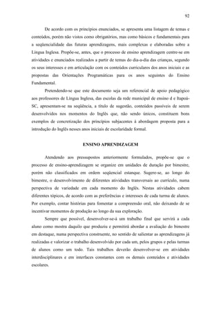 92
De acordo com os princípios enunciados, se apresenta uma listagem de temas e
conteúdos, porém não vistos como obrigatórios, mas como básicos e fundamentais para
a seqüencialidade das futuras aprendizagens, mais complexas e elaboradas sobre a
Língua Inglesa. Propõe-se, antes, que o processo de ensino aprendizagem centre-se em
atividades e enunciados realizados a partir de temas do dia-a-dia das crianças, segundo
os seus interesses e em articulação com os conteúdos curriculares dos anos iniciais e as
propostas das Orientações Programáticas para os anos seguintes do Ensino
Fundamental.
Pretendendo-se que este documento seja um referencial de apoio pedagógico
aos professores de Língua Inglesa, das escolas da rede municipal de ensino d e Itapoá-
SC, apresentam-se na seqüência, a título de sugestão, conteúdos passíveis de serem
desenvolvidos nos momentos do Inglês que, não sendo únicos, constituem bons
exemplos de concretização dos princípios subjacentes à abordagem proposta para a
introdução do Inglês nesses anos iniciais de escolaridade formal.
ENSINO APRENDIZAGEM
Atendendo aos pressupostos anteriormente formulados, propõe-se que o
processo de ensino-aprendizagem se organize em unidades de duração por bimestre,
porém não classificados em ordem seqüencial estanque. Sugere-se, ao longo do
bimestre, o desenvolvimento de diferentes atividades transversais ao currículo, numa
perspectiva de variedade em cada momento do Inglês. Nestas atividades cabem
diferentes tópicos, de acordo com as preferências e interesses de cada turma de alunos.
Por exemplo, contar histórias para fomentar a compreensão oral, não deixando de se
incentivar momentos de produção ao longo da sua exploração.
Sempre que possível, desenvolver-se-á um trabalho final que servirá a cada
aluno como mostra daquilo que produziu e permitirá abordar a avaliação do bimestre
em destaque, numa perspectiva construente, no sentido de salientar as aprendizagens já
realizadas e valorizar o trabalho desenvolvido por cada um, pelos grupos e pelas turmas
de alunos como um todo. Tais trabalhos deverão desenvolver-se em atividades
interdisciplinares e em interfaces constantes com os demais conteúdos e atividades
escolares.
 