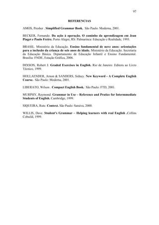 97
REFERENCIAS
AMOS, Presher . Simplified Grammar Book. São Paulo: Moderna, 2001.
BECKER, Fernando. Da ação à operação. O caminho da aprendizagem em Jean
Piaget e Paulo Freire. Porto Alegre, RS: Palmarinca: Educação e Realidade, 1993.
BRASIL. Ministério da Educação. Ensino fundamental de nove anos: orientações
para a inclusão da criança de seis anos de idade. Ministério da Educação. Secretaria
da Educação Básica. Departamento de Educação Infantil e Ensino Fundamental.
Brasília: FNDE, Estação Gráfica, 2006.
DIXSON, Robert J. Graded Exercises in English. Rio de Janeiro: Editora ao Livro
Técnico, 1999.
HOLLAENDER, Arnon & SANDERS, Sidney. New Keyword - A Complete English
Course. São Paulo: Moderna, 2001.
LIBERATO, Wilson . Compact English Book. São Paulo: FTD, 2001.
MURPHY, Raymond. Grammar in Use – Reference and Pratice for Intermmediate
Students of English. Cambridge, 1999.
SIQUEIRA, Rute. Context. São Paulo: Saraiva, 2000.
WILLIS, Dave. Student’s Grammar – Helping learners with real English .Collins
Cobuild, 1999.
 