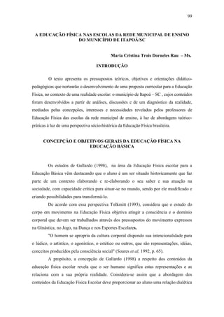 99
A EDUCAÇÃO FÍSICA NAS ESCOLAS DA REDE MUNICIPAL DE ENSINO
DO MUNICÍPIO DE ITAPOÁ/SC
Maria Cristina Trois Dorneles Rau – Ms.
INTRODUÇÃO
O texto apresenta os pressupostos teóricos, objetivos e orientações didático-
pedagógicas que nortearão o desenvolvimento de uma proposta curricular para a Educação
Física, no contexto de uma realidade escolar: o município de Itapoá – SC , cujos conteúdos
foram desenvolvidos a partir de análises, discussões e de um diagnóstico da realidade,
mediados pelas concepções, interesses e necessidades revelados pelos professores de
Educação Física das escolas da rede municipal de ensino, à luz de abordagens teórico-
práticas à luz de uma perspectiva sócio-histórica da Educação Física brasileira.
CONCEPÇÃO E OBJETIVOS GERAIS DA EDUCAÇÃO FÍSICA NA
EDUCAÇÃO BÁSICA
Os estudos de Gallardo (1998), na área da Educação Física escolar para a
Educação Básica vêm destacando que o aluno é um ser situado historicamente que faz
parte de um contexto elaborando e re-elaborando o seu saber e sua atuação na
sociedade, com capacidade crítica para situar-se no mundo, sendo por ele modificado e
criando possibilidades para transformá-lo.
De acordo com essa perspectiva Tolkmitt (1993), considera que o estudo do
corpo em movimento na Educação Física objetiva atingir a consciência e o domínio
corporal que devem ser trabalhados através dos pressupostos do movimento expressos
na Ginástica, no Jogo, na Dança e nos Esportes Escolares.
"O homem se apropria da cultura corporal dispondo sua intencionalidade para
o lúdico, o artístico, o agonístico, o estético ou outros, que são representações, idéias,
conceitos produzidos pela consciência social" (Soares et al, 1992, p. 65).
A propósito, a concepção de Gallardo (1998) a respeito dos conteúdos da
educação física escolar revela que o ser humano significa estas representações e as
relaciona com a sua própria realidade. Considera-se assim que a abordagem dos
conteúdos da Educação Física Escolar deve proporcionar ao aluno uma relação dialética
 