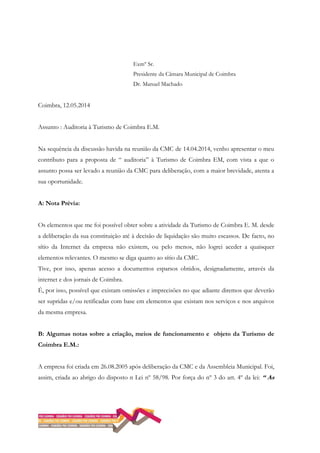Exmº Sr.
Presidente da Câmara Municipal de Coimbra
Dr. Manuel Machado
Coimbra, 12.05.2014
Assunto : Auditoria à Turismo de Coimbra E.M.
Na sequência da discussão havida na reunião da CMC de 14.04.2014, venho apresentar o meu
contributo para a proposta de “ auditoria” à Turismo de Coimbra EM, com vista a que o
assunto possa ser levado a reunião da CMC para deliberação, com a maior brevidade, atenta a
sua oportunidade.
A: Nota Prévia:
Os elementos que me foi possível obter sobre a atividade da Turismo de Coimbra E. M. desde
a deliberação da sua constituição até à decisão de liquidação são muito escassos. De facto, no
sítio da Internet da empresa não existem, ou pelo menos, não logrei aceder a quaisquer
elementos relevantes. O mesmo se diga quanto ao sítio da CMC.
Tive, por isso, apenas acesso a documentos esparsos obtidos, designadamente, através da
internet e dos jornais de Coimbra.
É, por isso, possível que existam omissões e imprecisões no que adiante diremos que deverão
ser supridas e/ou retificadas com base em elementos que existam nos serviços e nos arquivos
da mesma empresa.
B: Algumas notas sobre a criação, meios de funcionamento e objeto da Turismo de
Coimbra E.M.:
A empresa foi criada em 26.08.2005 após deliberação da CMC e da Assembleia Municipal. Foi,
assim, criada ao abrigo do disposto n Lei nº 58/98. Por força do nº 3 do art. 4º da lei: “ As
 