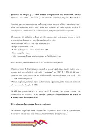 propostas de criação (…) serão sempre acompanhadas dos necessários estudos
técnicos e económico – financeiros, bem como dos respectivos projectos de estatutos”.
Acontece que, um documento que pudemos consultar com esse objeto, cuja data rigorosa e
autor não conseguimos apurar, mas cremos, com segurança, ser o que suportou a criação da
dita empresa, é bem revelador da absoluta ausência de rigor que lhe esteve subjacente.
Os exemplos são múltiplos, ao longo de todo o estudo, mas basta atentar no que se previa
serem os ativos da empresa e uma das suas fontes de receita:
- Restaurante do mercado – início de actividade 2006
- Parque de campismo - idem
- Centro de Congressos – início de actividade 2008
- Campo de golfe – idem
- Infra – estruturas de lazer e turismo anexas ao Aeródromo – iem.
Isto é, estamos perante total fantasia, se não é outra coisa mais grave!!!
Quanto às fontes de financiamento, o que ali se apontava padecia do mesmo mal, ou seja, a
empresa teria um subsídio à exploração “ dotações” da CMC de 1 250 000,00€ nos 3
primeiros anos e o restante seria um mirífico subsídio comunitário anual de cerca de 1 300
000,00 € no mesmo período.
Ou seja, na prática, a empresa ficava exclusivamente dependente, como parece ter acontecido
efetivamente , das dotações da CMC.
Os objetivos programáticos e o objeto social da empresa eram muito extensos, mas
centravam-se, no essencial, “ na criação , gestão e desenvolvimento da marca de
Coimbra como destino turístico “ .
C: da atividade da empresa e dos seus resultados:
Os elementos disponíveis sobre a atividade da empresa são muito escassos. Aparentemente,
tão escassos como escassa foi a atividade, no cumprimento do objeto social.
 