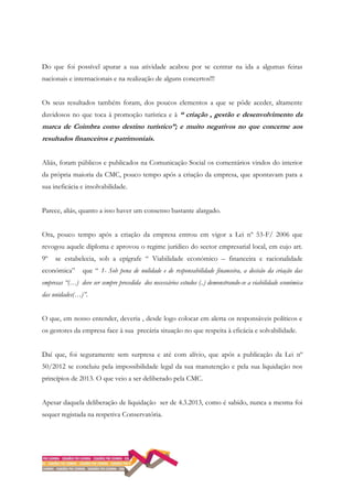Do que foi possível apurar a sua atividade acabou por se centrar na ida a algumas feiras
nacionais e internacionais e na realização de alguns concertos!!!
Os seus resultados também foram, dos poucos elementos a que se pôde aceder, altamente
duvidosos no que toca à promoção turística e à “ criação , gestão e desenvolvimento da
marca de Coimbra como destino turístico”; e muito negativos no que concerne aos
resultados financeiros e patrimoniais.
Aliás, foram públicos e publicados na Comunicação Social os comentários vindos do interior
da própria maioria da CMC, pouco tempo após a criação da empresa, que apontavam para a
sua ineficácia e insolvabilidade.
Parece, aliás, quanto a isso haver um consenso bastante alargado.
Ora, pouco tempo após a criação da empresa entrou em vigor a Lei nº 53-F/ 2006 que
revogou aquele diploma e aprovou o regime jurídico do sector empresarial local, em cujo art.
9º se estabelecia, sob a epígrafe “ Viabilidade económico – financeira e racionalidade
económica” que “ 1- Sob pena de nulidade e de responsabilidade financeira, a decisão da criação das
empresas “(…) deve ser sempre precedida dos necessários estudos (..) demonstrando-se a viabilidade económica
das unidades(…)”.
O que, em nosso entender, deveria , desde logo colocar em alerta os responsáveis políticos e
os gestores da empresa face à sua precária situação no que respeita à eficácia e solvabilidade.
Daí que, foi seguramente sem surpresa e até com alívio, que após a publicação da Lei nº
50/2012 se concluiu pela impossibilidade legal da sua manutenção e pela sua liquidação nos
princípios de 2013. O que veio a ser deliberado pela CMC.
Apesar daquela deliberação de liquidação ser de 4.3.2013, como é sabido, nunca a mesma foi
sequer registada na respetiva Conservatória.
 