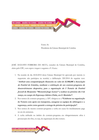 Exmo. Sr.
Presidente da Câmara Municipal de Coimbra
JOSÉ AUGUSTO FERREIRA DA SILVA, vereador da Câmara Municipal de Coimbra,
eleito pelo CPC, vem expor e requer o seguinte a V. Excia.:
1. Na reunião de dia 24.02.2014 desta Câmara Municipal foi aprovada por maioria (o
requerente não participou na reunião) a deliberação 320/2014 do seguinte teor:
“Atribuir uma comparticipação financeira no valor de 52.500,00€ à Associação
de Futebol de Coimbra, mediante a celebração de um contrato-programa de
desenvolvimento desportivo, para a organização do I Torneio de Futebol
Juvenil de Benjamins ”Memorial Jorge Lemos” a realizar no próximo dia 4 de
março, no campo do Esperança Atlético Clube, em S. Martinho”.
2. Nos termos do contrato-programa, a AFC obrigava-se a “Colaborar na organização
do Torneio com apoio em transportes, assegurar as equipas de arbitragem e a
segurança, assim como garantir a entrega de prémios de participação”.
3. Nos termos do mesmo contrato-programa a verba em causa foi imediatamente paga
no ato de assinatura.
4. A verba atribuída no âmbito do contrato-programa era obrigatoriamente afeta à
prossecução dos fins, ou seja, da organização do dito torneio.
 