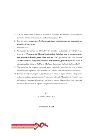 5. A CMC ficava com o direito a fiscalizar a execução do contrato e o relatório de
execução deveria ser apresentado até final de março de 2014.
6. Em face disso, requer-se a V. Excia. seja dado conhecimento ao requerente do
relatório de execução.
7. Por outro lado:
8. Na reunião da Câmara de 14.04.2014 foi tomada a deliberação nº 476/2014 que
aprovou o “Programa da Câmara Municipal de Coimbra para as comemorações
dos 40 anos da Revolução de 25 de abril de 1974” que incluía, para além do mais,
um “Encontro de Benjamins ‘Torneio da Liberdade’, para crianças dos 7 aos 10
anos, a realizar entre as 9h30 e as 12h30, no Campo do Calvário de Souselas”.
9. Não constava da proposta aprovada nem a entidade organizadora, nem o custo
eventualmente suportado pelo Município de Coimbra com esta iniciativa, se o houve.
10. Em face do exposto, requer-se, igualmente, a V. Excia. se digne informar o requerente
se houve qualquer apoio financeiro/custo suportado pelo Município de Coimbra com
tal iniciativa e, em caso afirmativo, a que título e a quem foi concedido, bem como dos
eventuais documentos de suporte e respetivo relatório de execução.
E.D.
Coimbra, 23/06/2014
O Vereador do CPC
 