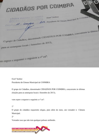 Exmº Senhor
Presidente da Câmara Municipal de COIMBRA
O grupo de Cidadãos, denominado CIDADÃOS POR COIMBRA, concorrente às últimas
eleições para as autarquias locais ( Setembro de 2013),
vem expor e requerer o seguinte a vª exª:
1º
O grupo de cidadãos requerente elegeu, para além do mais, um vereador à Câmara
Municipal.
2º
Vereador esse que não tem qualquer pelouro atribuído.
 
