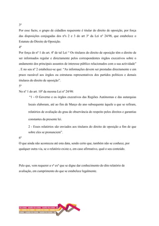 3º
Por esse facto, o grupo de cidadãos requerente é titular do direito de oposição, por força
das disposições conjugadas dos nºs 2 e 3 do art 3º da Lei nº 24/98, que estabelece o
Estatuto do Direito de Oposição.
4º
Por força do nº 1 do art. 4º de tal Lei “ Os titulares do direito de oposição têm o direito de
ser informados regular e directamente pelos correspondentes órgãos executivos sobre o
andamento dos principais assuntos de interesse público relacionados com a sua actividade”
. E no seu nº 2 estabelece-se que: “As informações devem ser prestadas directamente e em
prazo razoável aos órgãos ou estruturas representativos dos partidos políticos e demais
titulares do direito de oposição”.
5º
No nº 1 do art. 10º da mesma Lei nº 24/98:
“1 - O Governo e os órgãos executivos das Regiões Autónomas e das autarquias
locais elaboram, até ao fim de Março do ano subsequente àquele a que se refiram,
relatórios de avaliação do grau de observância do respeito pelos direitos e garantias
constantes da presente lei.
2 - Esses relatórios são enviados aos titulares do direito de oposição a fim de que
sobre eles se pronunciem”.
6º
O que ainda não aconteceu até esta data, sendo certo que, também não se conhece, por
qualquer outra via, se o relatório existe e, em caso afirmativo, qual o seu conteúdo.
Pelo que, vem requerer a vª exª que se digne dar conhecimento do dito relatório de
avaliação, em cumprimento do que se estabelece legalmente.
 