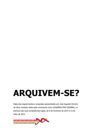 ARQUIVEM-SE?
Cópia dos requerimentos e propostas apresentados por José Augusto Ferreira
da Silva, vereador eleito pelo movimento cívico CIDADÃOS POR COIMBRA, no
exercício das suas competências legais, de 6 de Fevereiro de 2014 a 13 de
Julho de 2015.
 