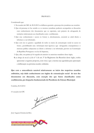 PROPOSTA
Considerando que:
1. Na reunião da CMC de 28.10.2013 se deliberou permitir a presença dos jornalistas nas reuniões.
2. Que tal presença só faz sentido se os mesmos jornalistas puderem acompanhar as discussões
com conhecimento dos documentos que os suportam, sem prejuízo da salvaguarda de
restrições relativamente aos classificados como confidenciais.
3. Que esse conhecimento ( acesso às fontes) é, absolutamente, essencial ao cabal direito a
informar e a ser informado.
4. Que com isso se garante a igualdade de todos os meios de comunicação social no acesso às
fontes , possibilitando uma informação mais rigorosa e que salvaguarde a transparência e o
interesse público subjacentes ao direito a informar e ser informado, previsto na Constituição
da República Portuguesa e na Lei de Imprensa,
5. Que, aliás, esta prática já foi seguida em anterior ou anteriores mandatos deste órgão;
6.ao abrigo do na al. a) do nº 1 do art. 5º do Regimento das Reuniões deste órgão, venho
apresentar a seguinte proposta, com vista a que a mesma seja agendada para apreciação
e deliberação na próxima reunião ordinária:
Que com a antecedência razoável relativamente ao início das respetivas reuniões
ordinárias, seja dado conhecimento aos órgãos de comunicação social do teor dos
documentos em discussão, com exceção dos que forem classificados como
confidenciais, por despacho fundamentado do Presidente da Câmara Municipal.
Coimbra, 06.10.2014
O vereador do CPC
José Augusto Ferreira da Silva
 