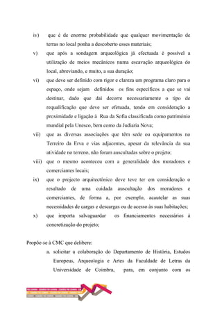 iv) que é de enorme probabilidade que qualquer movimentação de
terras no local ponha a descoberto esses materiais;
v) que após a sondagem arqueológica já efectuada é possível a
utilização de meios mecânicos numa escavação arqueológica do
local, abreviando, e muito, a sua duração;
vi) que deve ser definido com rigor e clareza um programa claro para o
espaço, onde sejam definidos os fins específicos a que se vai
destinar, dado que daí decorre necessariamente o tipo de
requalificação que deve ser efetuada, tendo em consideração a
proximidade e ligação à Rua da Sofia classificada como património
mundial pela Unesco, bem como da Judiaria Nova;
vii) que as diversas associações que têm sede ou equipamentos no
Terreiro da Erva e vias adjacentes, apesar da relevância da sua
atividade no terreno, não foram auscultadas sobre o projeto;
viii) que o mesmo aconteceu com a generalidade dos moradores e
comerciantes locais;
ix) que o projecto arquitectónico deve teve ter em consideração o
resultado de uma cuidada auscultação dos moradores e
comerciantes, de forma a, por exemplo, acautelar as suas
necessidades de cargas e descargas ou de acesso às suas habitações;
x) que importa salvaguardar os financiamentos necessários à
concretização do projeto;
Propõe-se à CMC que delibere:
a. solicitar a colaboração do Departamento de História, Estudos
Europeus, Arqueologia e Artes da Faculdade de Letras da
Universidade de Coimbra, para, em conjunto com os
 