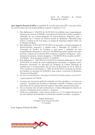 Exmº Sr. Presidente da Câmara
Municipal de Coimbra
José Augusto Ferreira da Silva, na qualidade de vereador eleito pelo CPC, vem, para efeitos
do exercício pleno das suas funções políticas, requerer o seguinte a vª exª:
1. Pela deliberação nº 320/2014 de 24/02/2014, foi atribuída uma comparticipação
financeira no valor de 52.500,00€ à Associação de Futebol de Coimbra, mediante a
celebração de um contrato-programa de desenvolvimento desportivo, para a
organização do I Torneio de Futebol Juvenil de Benjamins “Memorial Jorge
Lemos” a realizar no dia 4 de março, no campo do Esperança Atlético Clube, em
S. Martinho do Bispo.
2. Pela deliberação nº 693/2014 (07/07/2014, foi aprovado o contrato-programa de
desenvolvimento desportivo a celebrar entre o Município de Coimbra e a
Associação de Futebol de Coimbra, o qual prevê a atribuição de uma
comparticipação financeira no valor de € 161.000,00 para apoio logístico das ações
previstas, a vigorar até ao final de 2014, conforme o seguinte cronograma: - com a
assinatura do presente contrato-programa - € 56.000,00; 20 de setembro de 2014 -
€ 52.500,00; - 20 de dezembro de 2014 - € 52.500,00.
3. Pela deliberação nº 1032/2014 (10/12/2014) foi retificada deliberação n.º 476, de
14/04/2014, no sentido de serem explicitamente autorizados os seguintes custos
financeiros decorrentes da aprovação do Programa da Câmara Municipal de
Coimbra para as Comemorações dos 40 Anos da Revolução de 25 de Abril de
1974, constantes da informação n.º 10867 de 25/03/2014: Associação de Futebol
de Coimbra, no montante de 49.000,00 €, para realizar o Encontro de Benjamins
“Torneio da Liberdade”.
4. Ou seja, foi transferida para a Associação de Futebol de Coimbra, durante o ano de 2014
a quantia global de 262 500,00€.
5. Acontece que esta quantia global foi atribuída com fins específicos e com base em
contratos – programa que incumbe ao Município controlar e fiscalizar, como não
pode deixar de ser, quer por força do respetivo clausulado, quer por força da lei.
6. Até ao momento não foi dado conhecimento à Câmara Municipal do relatório de
controlo e fiscalização destes contratos – programa.
7. Tendo em consideração o supra exposto, requer-se a vª exª se digne informá-lo do
teor dos relatórios de fiscalização e controlo dos referidos contratos – programa.
Espera deferimento
Coimbra, 20 de fevereiro de 2015
O vereador
José Augusto Ferreira da Silva
 
