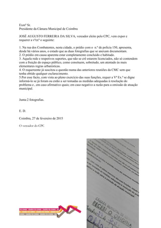 Exmº Sr.
Presidente da Câmara Municipal de Coimbra
JOSÉ AUGUSTO FERREIRA DA SILVA, vereador eleito pelo CPC, vem expor e
requerer a vªexª o seguinte:
1. Na rua dos Combatentes, nesta cidade, o prédio com o n.º de polícia 150, apresenta,
desde há vários anos, o estado que as duas fotografias que se anexam documentam.
2. O prédio em causa aparenta estar completamente concluído e habitado.
3. Aquela rede e respetivos suportes, que não se crê estarem licenciados, não só contendem
com a fruição do espaço público, como consituem, sobretudo, um atentado às mais
elementares regras urbanísticas.
4. O requereente já suscitou a questão numa das anteriores reuniões da CMC sem que
tenha obtido qualquer esclarecimento.
5.Por esse facto, com vista ao pleno exercício das suas funções, requer a Vª Ex.ª se digne
informá-lo se já foram ou estão a ser tomadas as medidas adequadas à resolução do
problema e , em caso afirmativo quais; em caso negativo a razão para a omissão de atuação
municipal.
Junta:2 fotografias.
E. D.
Coimbra, 27 de fevereiro de 2015
O vereador do CPC
 