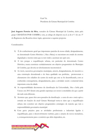 Exmº Sr.
Presidente da Câmara Municipal de Coimbra
José Augusto Ferreira da Silva, vereador da Câmara Municipal de Coimbra, eleito pelo
grupo CIDADÃOS POR COIMBRA, vem, ao abrigo do disposto na al. a) do nº 1 do art. 5º
do Regimento das Reuniões deste órgão, apresentar a seguinte proposta:
Considerandos:
1. É do conhecimento geral que importantes parcelas da nossa cidade, designadamente,
no denominado Centro Histórico ( Alta e Baixa) se encontram em estado de enorme
degradação e mesmo ruína que se tem vindo a acentuar ano após ano.
2. E isto porque a requalificação urbana, em particular do denominado Centro
Histórico, nunca constituiu verdadeiramente um objetivo programático do Município
de Coimbra, que deveria ser absolutamente incontornável.
3. Ao invés, sucessivas governações municipais, através, designadamente, do incentivo a
uma construção desordenada e de fraca qualidade nas periferias, promoveram o
afastamento dos cidadãos do centro de modo que este se foi desertificando, com as
conhecidas consequências, designadamente, para a atividade social e comercial desta
importante zona da cidade.
4. As responsabilidade decorrentes da classificação da Universidade, Alta e Sofia pela
Unesco em 2013 deram uma grande esperança aos nossos concidadãos de que a partir
dai tudo seria diferente.
5. Acontece que, quase dois anos passados da classificação e cerca de ano e meio após a
entrada em funções da atual Câmara Municipal torna-se claro que a requalificação
urbana não constitui um objetivo programático estratégico da maioria que tem a
responsabilidade governativa municipal.
6. Com grave prejuízo para as atividades profissionais e industriais ligadas á
requalificação, para o desenvolvimento turístico, para a atracão de novos moradores,
e, consequentemente para o comércio que deles dependem, etc.
 