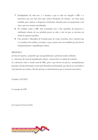 7. Paradigmático de tudo isto, é a situação a que se sabe ter chegado a SRU e o
secretismo que tem sido feito pelo senhor Presidente da Câmara em torno desta
entidade, pese embora as frequentes insistências efetuadas pelo ora proponente, com
vista a que este assunto seja debatido.
8. Na verdade, tendo a SRU sido constituída com o fim específico de promover a
reabilitação urbana, da sua atividade pouco se sabe, a não ser que se encontra em
estado de aparente paralisia.
9. Ora, fazendo o Município de Coimbra parte do corpo societário, não é aceitável que
os vereadores não saibam, com rigor, o que se passa com esta entidade que deveria ser
fundamental para a requalificação urbana.
PROPOSTA:
em face do exposto, proponho que seja agendada para a próxima reunião ordinária:
i) a discussão do tema da requalificação urbana a desenvolver na cidade de Coimbra;
ii) a discussão sobre o estado atual da SRU, para o que deverá ser previa e atempadamente
prestada a devida informação escrita pelo Presidente da Sociedade, que deverá ser convidado a
estar presente na reunião, a fim der prestar os esclarecimentos que se mostrem necessários.
Coimbra, 16.03.2015
O vereador do CPC
José Augusto Ferreira da Silva
 
