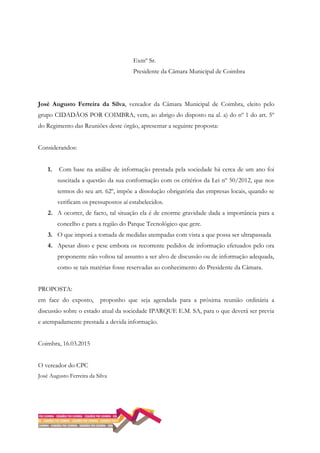 Exmº Sr.
Presidente da Câmara Municipal de Coimbra
José Augusto Ferreira da Silva, vereador da Câmara Municipal de Coimbra, eleito pelo
grupo CIDADÃOS POR COIMBRA, vem, ao abrigo do disposto na al. a) do nº 1 do art. 5º
do Regimento das Reuniões deste órgão, apresentar a seguinte proposta:
Considerandos:
1. Com base na análise de informação prestada pela sociedade há cerca de um ano foi
suscitada a questão da sua conformação com os critérios da Lei nº 50/2012, que nos
termos do seu art. 62º, impõe a dissolução obrigatória das empresas locais, quando se
verificam os pressupostos aí estabelecidos.
2. A ocorrer, de facto, tal situação ela é de enorme gravidade dada a importância para a
concelho e para a região do Parque Tecnológico que gere.
3. O que imporá a tomada de medidas atempadas com vista a que possa ser ultrapassada
4. Apesar disso e pese embora os recorrente pedidos de informação efetuados pelo ora
proponente não voltou tal assunto a ser alvo de discussão ou de informação adequada,
como se tais matérias fosse reservadas ao conhecimento do Presidente da Câmara.
PROPOSTA:
em face do exposto, proponho que seja agendada para a próxima reunião ordinária a
discussão sobre o estado atual da sociedade IPARQUE E.M. SA, para o que deverá ser previa
e atempadamente prestada a devida informação.
Coimbra, 16.03.2015
O vereador do CPC
José Augusto Ferreira da Silva
 