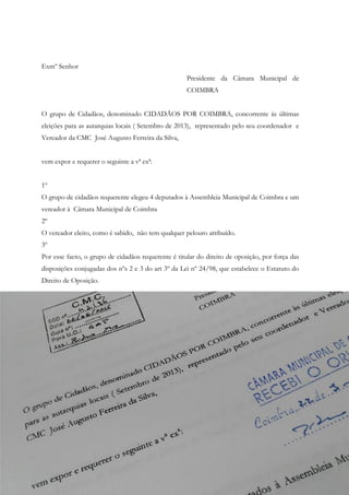Exmº Senhor
Presidente da Câmara Municipal de
COIMBRA
O grupo de Cidadãos, denominado CIDADÃOS POR COIMBRA, concorrente às últimas
eleições para as autarquias locais ( Setembro de 2013), representado pelo seu coordenador e
Vereador da CMC José Augusto Ferreira da Silva,
vem expor e requerer o seguinte a vª exª:
1º
O grupo de cidadãos requerente elegeu 4 deputados à Assembleia Municipal de Coimbra e um
vereador à Câmara Municipal de Coimbra
2º
O vereador eleito, como é sabido, não tem qualquer pelouro atribuído.
3º
Por esse facto, o grupo de cidadãos requerente é titular do direito de oposição, por força das
disposições conjugadas dos nºs 2 e 3 do art 3º da Lei nº 24/98, que estabelece o Estatuto do
Direito de Oposição.
 