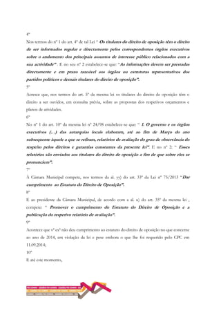 4º
Nos termos do nº 1 do art. 4º de tal Lei “ Os titulares do direito de oposição têm o direito
de ser informados regular e directamente pelos correspondentes órgãos executivos
sobre o andamento dos principais assuntos de interesse público relacionados com a
sua actividade” . E no seu nº 2 estabelece-se que: “As informações devem ser prestadas
directamente e em prazo razoável aos órgãos ou estruturas representativos dos
partidos políticos e demais titulares do direito de oposição”.
5º
Acresce que, nos termos do art. 5º da mesma lei os titulares do direito de oposição têm o
direito a ser ouvidos, em consulta prévia, sobre as propostas dos respetivos orçamentos e
planos de atividades.
6º
No nº 1 do art. 10º da mesma lei nº 24/98 estabelece-se que: “ 1. O governo e os órgãos
executivos (…) das autarquias locais elaboram, até ao fim de Março do ano
subsequente àquele a que se refiram, relatórios de avaliação do grau de observância do
respeito pelos direitos e garantias constantes da presente lei”. E no nº 2: “ Esses
relatórios são enviados aos titulares do direito de oposição a fim de que sobre eles se
pronunciem”.
7º
À Câmara Municipal compete, nos termos da al. yy) do art. 33º da Lei nº 75/2013 “Dar
cumprimento ao Estatuto do Direito de Oposição”.
8º
E ao presidente da Câmara Municipal, de acordo com a al. u) do art. 35º da mesma lei ,
compete: “ Promover o cumprimento do Estatuto do Direito de Oposição e a
publicação do respetivo relatório de avaliação”.
9º
Acontece que vª exª não deu cumprimento ao estatuto do direito de oposição no que concerne
ao ano de 2014, em violação da lei e pese embora o que lhe foi requerido pelo CPC em
11.09.2014;
10º
E até este momento,
 