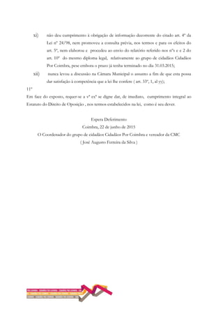 xi) não deu cumprimento à obrigação de informação decorrente do citado art. 4º da
Lei nº 24/98, nem promoveu a consulta prévia, nos termos e para os efeitos do
art. 5º, nem elaborou e procedeu ao envio do relatório referido nos nºs e e 2 do
art. 10º do mesmo diploma legal, relativamente ao grupo de cidadãos Cidadãos
Por Coimbra, pese embora o prazo já tenha terminado no dia 31.03.2015;
xii) nunca levou a discussão na Câmara Municipal o assunto a fim de que esta possa
dar satisfação à competência que a lei lhe confere ( art. 33º, 1, al yy);
11º
Em face do exposto, requer-se a vª exª se digne dar, de imediato, cumprimento integral ao
Estatuto do Direito de Oposição , nos termos estabelecidos na lei, como é seu dever.
Espera Deferimento
Coimbra, 22 de junho de 2015
O Coordenador do grupo de cidadãos Cidadãos Por Coimbra e vereador da CMC
( José Augusto Ferreira da Silva )
 