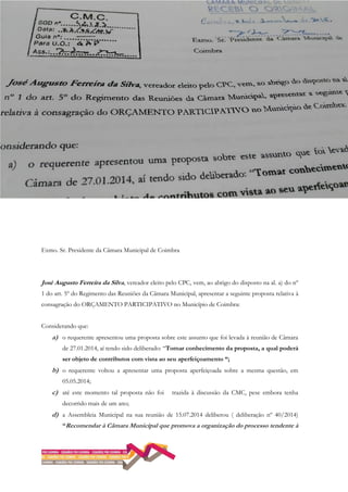 Exmo. Sr. Presidente da Câmara Municipal de Coimbra
José Augusto Ferreira da Silva, vereador eleito pelo CPC, vem, ao abrigo do disposto na al. a) do nº
1 do art. 5º do Regimento das Reuniões da Câmara Municipal, apresentar a seguinte proposta relativa à
consagração do ORÇAMENTO PARTICIPATIVO no Município de Coimbra:
Considerando que:
a) o requerente apresentou uma proposta sobre este assunto que foi levada à reunião de Câmara
de 27.01.2014, aí tendo sido deliberado: “Tomar conhecimento da proposta, a qual poderá
ser objeto de contributos com vista ao seu aperfeiçoamento “;
b) o requerente voltou a apresentar uma proposta aperfeiçoada sobre a mesma questão, em
05.05.2014;
c) até este momento tal proposta não foi trazida à discussão da CMC, pese embora tenha
decorrido mais de um ano;
d) a Assembleia Municipal na sua reunião de 15.07.2014 deliberou ( deliberação nº 40/2014)
“Recomendar à Câmara Municipal que promova a organização do processo tendente à
 