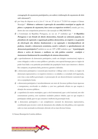 consagração do orçamento participativo, em ordem à elaboração do orçamento de dois
mil e dezasseis”;
e) por força do disposto na al. c) do nº 1 do art. 33º da Lei nº 75/2013 de compete à Câmara
Municipal “ Elaborar e submeter à aprovação da assembleia municipal as opções do
plano e a proposta de orçamento, bem como as respetivas revisões”, estando, por isso,
dentro das suas competências promover e dar execução ao ORÇAMENTO;
f) a Constituição da República Portuguesa, no seu art. 2º estabelece que “ A República
Portuguesa é um Estado de direito democrático, baseado na soberania popular, no
pluralismo de expressão e organização política democrática, no respeito e na garantia
da efectivação dos direitos fundamentais e na separação e interdependência de
poderes, visando a democracia económica, social e cultural e o aprofundamento da
democracia participativa”; também no seu art. 109º a CRP estabelece que: “ A participação
directa e activa de homens e mulheres na vida política constitui condição e
instrumento fundamental da consolidação do sistema democrático;
g) o aprofundamento da democracia participativa, sendo um desígnio constitucional, impõe-se
como obrigação a todos os entes públicos e privados, com especial destaque para os órgãos de
poder local dada a sua particular proximidade das populações locais cujos interesses e direitos
lhes cumprem, em primeira linha, promover, garantir e defender;
h) a democracia participativa é essencial para incentivar o diálogo entre os eleitos, os órgãos da
democracia representativa e os respetivos técnicos e os cidadãos e a sociedade civil organizada,
com vista a uma melhor governação e à prossecução de um desenvolvimento sustentável que
sirva as populações locais;
i) a democracia participativa é reconhecidamente um meio de favorecer políticas locais rigorosas
e transparentes, envolvendo os cidadãos e, com isso, ganhando eficácia no que respeita à
afetação dos recursos públicos;
j) a experiência de muitos municípios, quer a nível internacional, quer a nível nacional, tem sido
extremamente positiva, com excelentes resultados práticos obtidos, quer no que respeita à
participação cidadã, quer no que concerne à melhoria da governação local;
k) a democracia participativa é um complemento essencial da democracia representativa,
contribuindo para inverter o ciclo de afastamento dos cidadãos da vida política, com expressão
cada vez mais acentuada na abstenção eleitoral, sob as mais diversas formas;
A Câmara Municipal de Coimbra delibera:
 