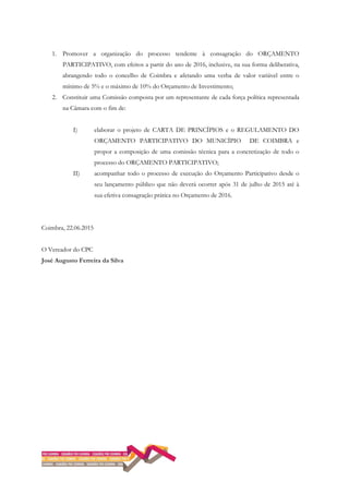 1. Promover a organização do processo tendente à consagração do ORÇAMENTO
PARTICIPATIVO, com efeitos a partir do ano de 2016, inclusive, na sua forma deliberativa,
abrangendo todo o concelho de Coimbra e afetando uma verba de valor variável entre o
mínimo de 5% e o máximo de 10% do Orçamento de Investimento;
2. Constituir uma Comissão composta por um representante de cada força política representada
na Câmara com o fim de:
I) elaborar o projeto de CARTA DE PRINCÍPIOS e o REGULAMENTO DO
ORÇAMENTO PARTICIPATIVO DO MUNICÍPIO DE COIMBRA e
propor a composição de uma comissão técnica para a concretização de todo o
processo do ORÇAMENTO PARTICIPATIVO;
II) acompanhar todo o processo de execução do Orçamento Participativo desde o
seu lançamento público que não deverá ocorrer após 31 de julho de 2015 até à
sua efetiva consagração prática no Orçamento de 2016.
Coimbra, 22.06.2015
O Vereador do CPC
José Augusto Ferreira da Silva
 