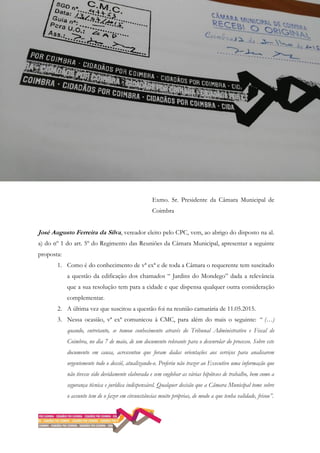 Exmo. Sr. Presidente da Câmara Municipal de
Coimbra
José Augusto Ferreira da Silva, vereador eleito pelo CPC, vem, ao abrigo do disposto na al.
a) do nº 1 do art. 5º do Regimento das Reuniões da Câmara Municipal, apresentar a seguinte
proposta:
1. Como é do conhecimento de vª exª e de toda a Câmara o requerente tem suscitado
a questão da edificação dos chamados “ Jardins do Mondego” dada a relevância
que a sua resolução tem para a cidade e que dispensa qualquer outra consideração
complementar.
2. A última vez que suscitou a questão foi na reunião camarária de 11.05.2015.
3. Nessa ocasião, vª exª comunicou à CMC, para além do mais o seguinte: “ (…)
quando, entretanto, se tomou conhecimento através do Tribunal Administrativo e Fiscal de
Coimbra, no dia 7 de maio, de um documento relevante para o desenrolar do processo. Sobre este
documento em causa, acrescentou que foram dadas orientações aos serviços para analisarem
urgentemente todo o dossiê, atualizando-o. Preferiu não trazer ao Executivo uma informação que
não tivesse sido devidamente elaborada e sem englobar as várias hipóteses de trabalho, bem como a
segurança técnica e jurídica indispensável. Qualquer decisão que a Câmara Municipal tome sobre
o assunto tem de o fazer em circunstâncias muito próprias, de modo a que tenha validade, frisou”.
 