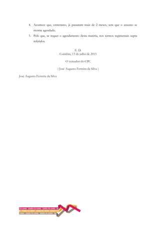 4. Acontece que, entretanto, já passaram mais de 2 meses, sem que o assunto se
mostre agendado.
5. Pelo que, se requer o agendamento desta matéria, nos termos regimentais supra
referidos.
E. D.
Coimbra, 13 de julho de 2015
O vereador do CPC
( José Augusto Ferreira da Silva )
José Augusto Ferreira da Silva
 