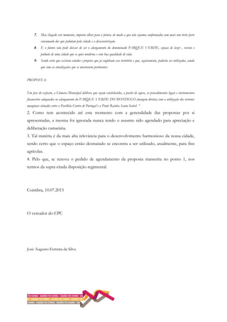 7. Mas chegado este momento, importa olhar para o futuro, de modo a que não sejamos confrontados com mais um triste facto
consumado dos que pululam pela cidade e a descaraterizam.
8. E o futuro não pode deixar de ser o alargamento do denominado PARQUE VERDE, espaço de lazer , recreio e
pulmão de uma cidade que se quer moderna e com boa qualidade de vida.
9. Sendo certo que existem estudos e projetos que já englobam esse território e que, seguramente, poderão ser utilizados, ainda
que com as atualizações que se mostrarem pertinentes.
PROPOSTA:
Em face do exposto, a Câmara Municipal delibera que sejam estabelecidos, a partir de agora, os procedimentos legais e instrumentos
financeiros adequados ao alargamento do PARQUE VERDE DO MONDEGO (margem direita) com a utilização dos terrenos
marginais situados entre o Pavilhão Centro de Portugal e a Ponte Rainha Santa Isabel. “
2. Como tem acontecido até este momento com a generalidade das propostas por si
apresentadas, a mesma foi ignorada nunca tendo o assunto sido agendado para apreciação e
deliberação camarária.
3. Tal matéria é da mais alta relevância para o desenvolvimento harmonioso da nossa cidade,
sendo certo que o espaço então desmatado se encontra a ser utilizado, atualmente, para fins
agrícolas.
4. Pelo que, se renova o pedido de agendamento da proposta transcrita no ponto 1, nos
termos da supra citada disposição regimental.
Coimbra, 10.07.2015
O vereador do CPC
José Augusto Ferreira da Silva
 