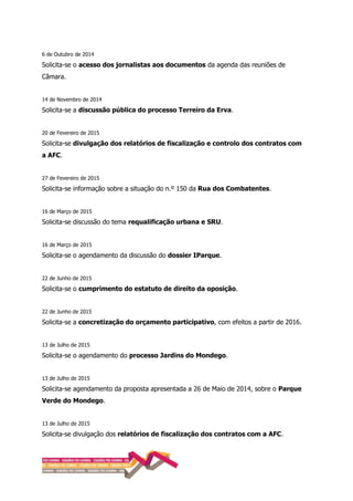 6 de Outubro de 2014
Solicita-se o acesso dos jornalistas aos documentos da agenda das reuniões de
Câmara.
14 de Novembro de 2014
Solicita-se a discussão pública do processo Terreiro da Erva.
20 de Fevereiro de 2015
Solicita-se divulgação dos relatórios de fiscalização e controlo dos contratos com
a AFC.
27 de Fevereiro de 2015
Solicita-se informação sobre a situação do n.º 150 da Rua dos Combatentes.
16 de Março de 2015
Solicita-se discussão do tema requalificação urbana e SRU.
16 de Março de 2015
Solicita-se o agendamento da discussão do dossier IParque.
22 de Junho de 2015
Solicita-se o cumprimento do estatuto de direito da oposição.
22 de Junho de 2015
Solicita-se a concretização do orçamento participativo, com efeitos a partir de 2016.
13 de Julho de 2015
Solicita-se o agendamento do processo Jardins do Mondego.
13 de Julho de 2015
Solicita-se agendamento da proposta apresentada a 26 de Maio de 2014, sobre o Parque
Verde do Mondego.
13 de Julho de 2015
Solicita-se divulgação dos relatórios de fiscalização dos contratos com a AFC.
 